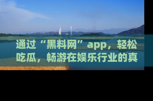 通过“黑料网”app，轻松吃瓜，畅游在娱乐行业的真实世界！