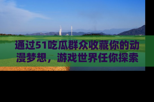 通过51吃瓜群众收藏你的动漫梦想，游戏世界任你探索