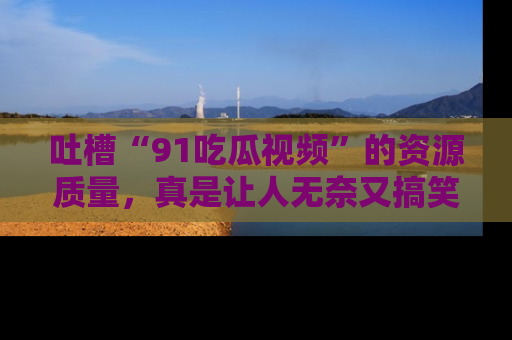 吐槽“91吃瓜视频”的资源质量，真是让人无奈又搞笑！