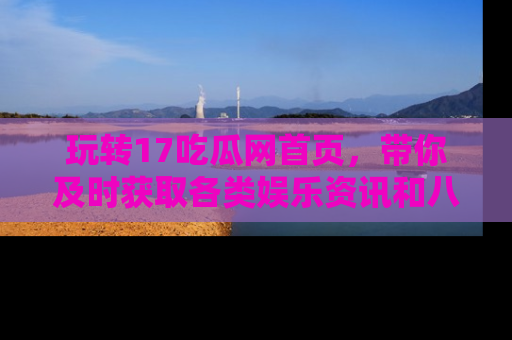 玩转17吃瓜网首页，带你及时获取各类娱乐资讯和八卦故事！