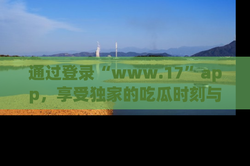 通过登录“www.17”app，享受独家的吃瓜时刻与娱乐资讯！