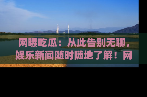 网曝吃瓜：从此告别无聊，娱乐新闻随时随地了解！网址：www.wangbaoegua.com