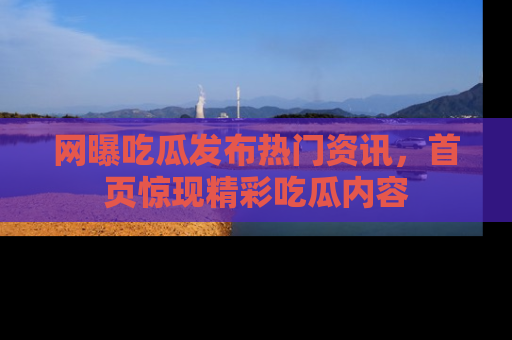 网曝吃瓜发布热门资讯，首页惊现精彩吃瓜内容
