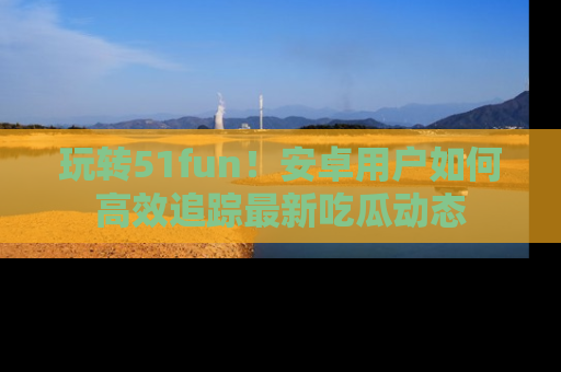 玩转51fun！安卓用户如何高效追踪最新吃瓜动态