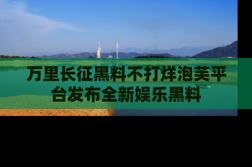万里长征黑料不打烊泡芙平台发布全新娱乐黑料