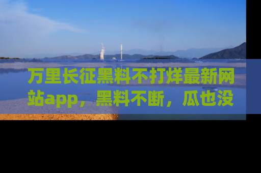 万里长征黑料不打烊最新网站app，黑料不断，瓜也没断，真香！