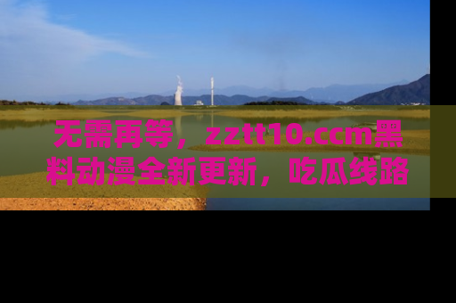 无需再等，zztt10.ccm黑料动漫全新更新，吃瓜线路佛系推荐！