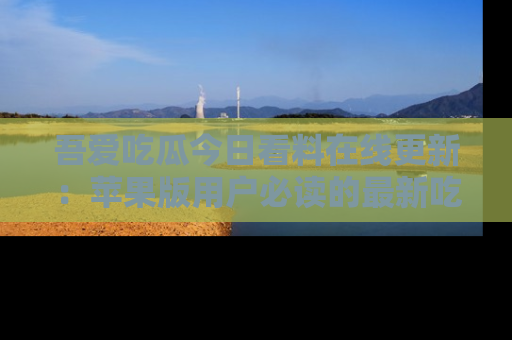 吾爱吃瓜今日看料在线更新：苹果版用户必读的最新吃瓜技巧
