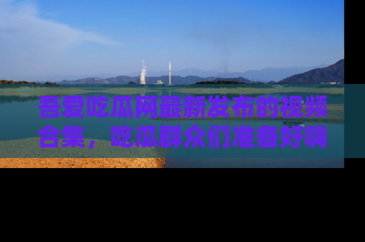 吾爱吃瓜网最新发布的视频合集,吃瓜群众们准备好嗨起来了吗?