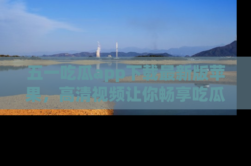 五一吃瓜app下载最新版苹果，高清视频让你畅享吃瓜乐趣
