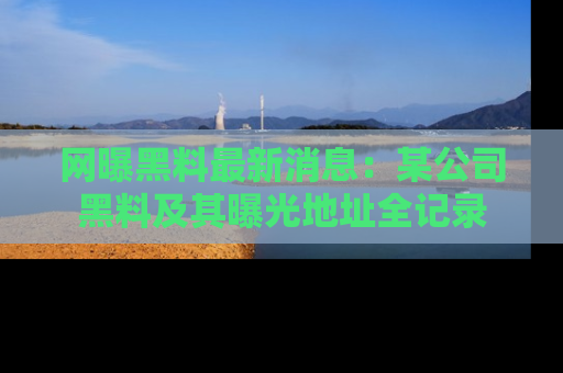 网曝黑料最新消息：某公司黑料及其曝光地址全记录