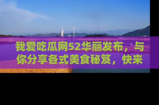我爱吃瓜网52华丽发布，与你分享各式美食秘笈，快来加入我们的吃瓜大家庭！