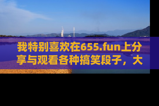 我特别喜欢在655.fun上分享与观看各种搞笑段子，大家一起来享受乐趣吧！