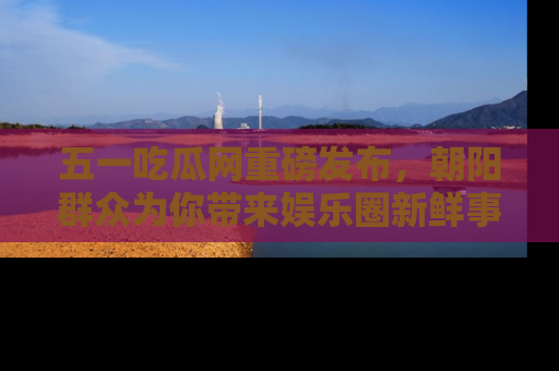 五一吃瓜网重磅发布,朝阳群众为你带来娱乐圈新鲜事!