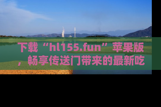 下载“hl155.fun”苹果版,畅享传送门带来的最新吃瓜资讯