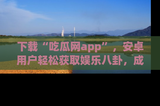 下载“吃瓜网app”，安卓用户轻松获取娱乐八卦，成为身边的知情达人！