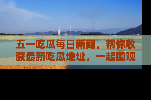 五一吃瓜每日新闻,帮你收藏最新吃瓜地址,一起围观吧!