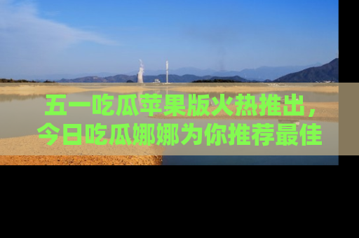 五一吃瓜苹果版火热推出,今日吃瓜娜娜为你推荐最佳美食!
