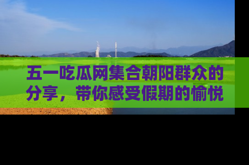 五一吃瓜网集合朝阳群众的分享,带你感受假期的愉悦!