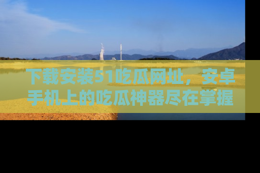 下载安装51吃瓜网址，安卓手机上的吃瓜神器尽在掌握
