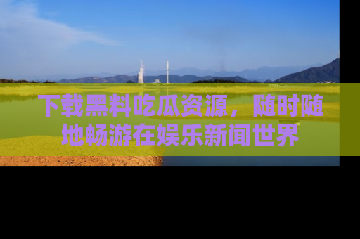 下载黑料吃瓜资源，随时随地畅游在娱乐新闻世界