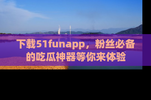 下载51funapp，粉丝必备的吃瓜神器等你来体验