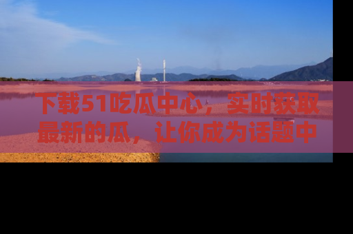 下载51吃瓜中心，实时获取最新的瓜，让你成为话题中心的焦点！