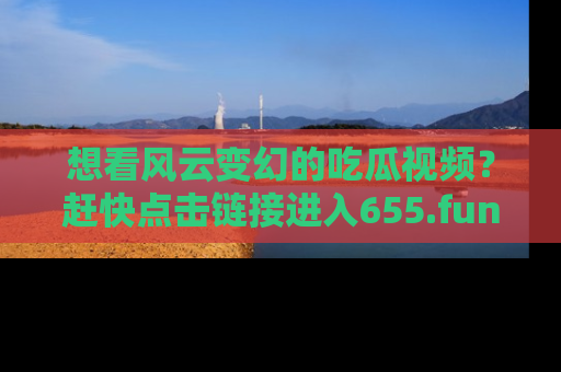 想看风云变幻的吃瓜视频？赶快点击链接进入655.fun吧！
