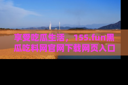 享受吃瓜生活，155.fun黑瓜吃料网官网下载网页入口全解析