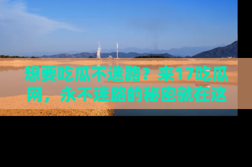 想要吃瓜不迷路？来17吃瓜网，永不迷路的秘密就在这里！