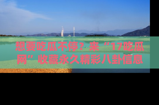 想要吃瓜不停？来“17吃瓜网”收藏永久精彩八卦信息！