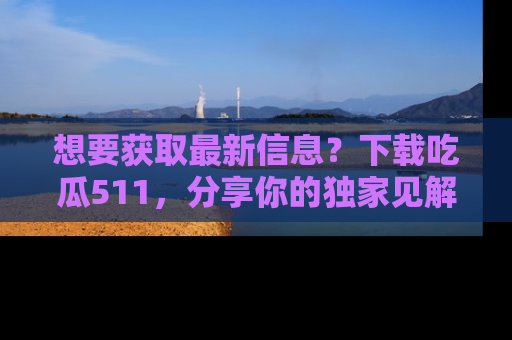 想要获取最新信息？下载吃瓜511，分享你的独家见解！