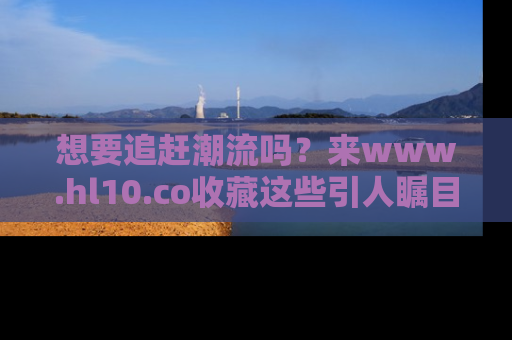 想要追赶潮流吗？来www.hl10.co收藏这些引人瞩目的新闻瞬间吧！