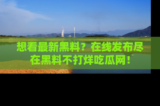 想看最新黑料？在线发布尽在黑料不打烊吃瓜网！
