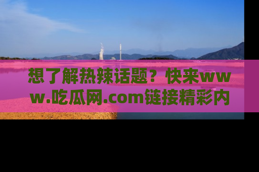 想了解热辣话题？快来www.吃瓜网.com链接精彩内容！