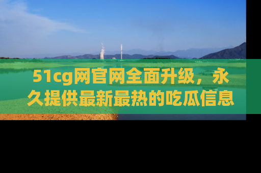 51cg网官网全面升级,永久提供最新最热的吃瓜信息,助你永远走在潮流前端!
