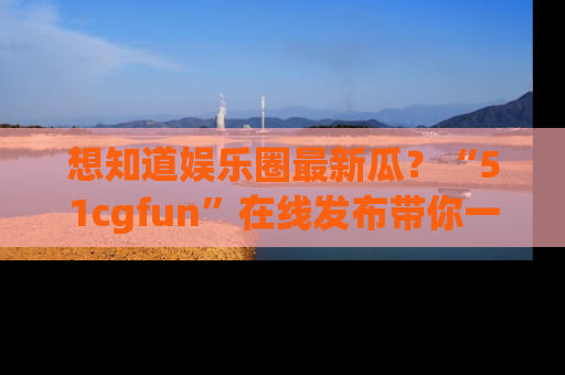 想知道娱乐圈最新瓜？“51cgfun”在线发布带你一探究竟！