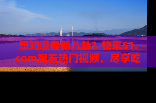 想知道最新八卦？快来51.com观看热门视频，尽享吃瓜乐趣！