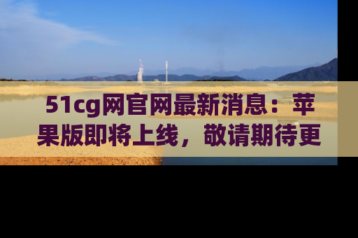 51cg网官网最新消息:苹果版即将上线,敬请期待更多吃瓜内容!