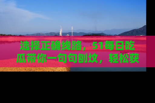 选择正确线路，51每日吃瓜带你一句句刨坟，轻松获取娱乐新资讯