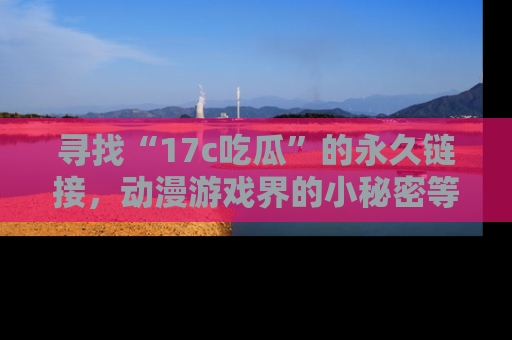寻找“17c吃瓜”的永久链接，动漫游戏界的小秘密等你来揭秘！