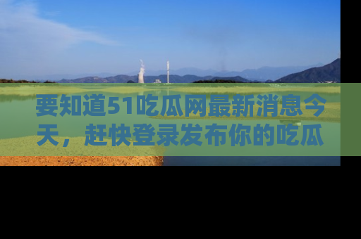 要知道51吃瓜网最新消息今天，赶快登录发布你的吃瓜体验吧！