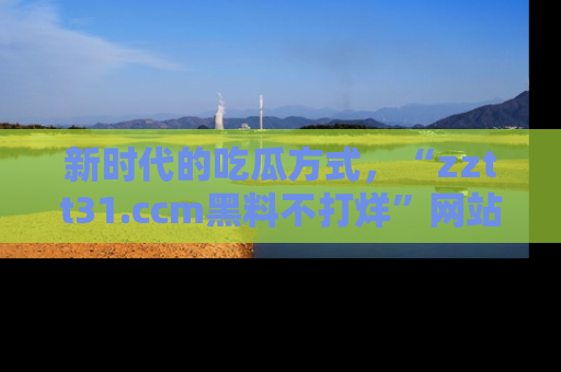 新时代的吃瓜方式，“zztt31.ccm黑料不打烊”网站为iOS用户带来惊喜