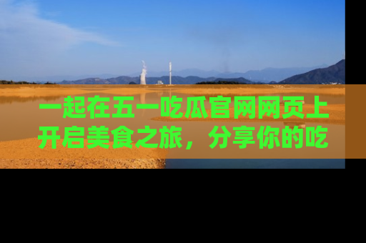一起在五一吃瓜官网网页上开启美食之旅,分享你的吃瓜故事与精彩瞬间!