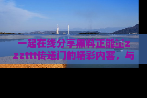 一起在线分享黑料正能量zzzttt传送门的精彩内容,与朋友互动!