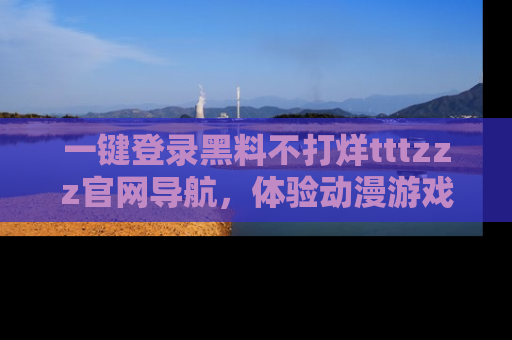 一键登录黑料不打烊tttzzz官网导航，体验动漫游戏风格黑料盛宴