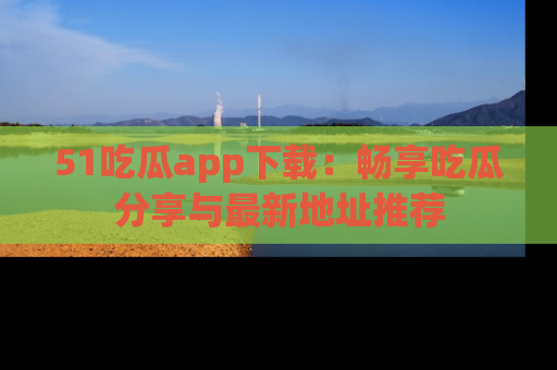 51吃瓜app下载:畅享吃瓜分享与最新地址推荐