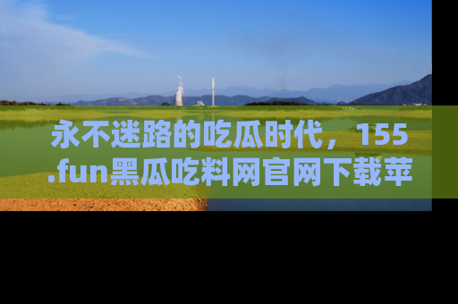 永不迷路的吃瓜时代,155.fun黑瓜吃料网官网下载苹果版陪你同行!