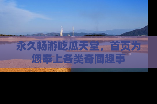 永久畅游吃瓜天堂,首页为您奉上各类奇闻趣事