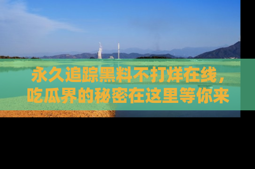 永久追踪黑料不打烊在线,吃瓜界的秘密在这里等你来发现!